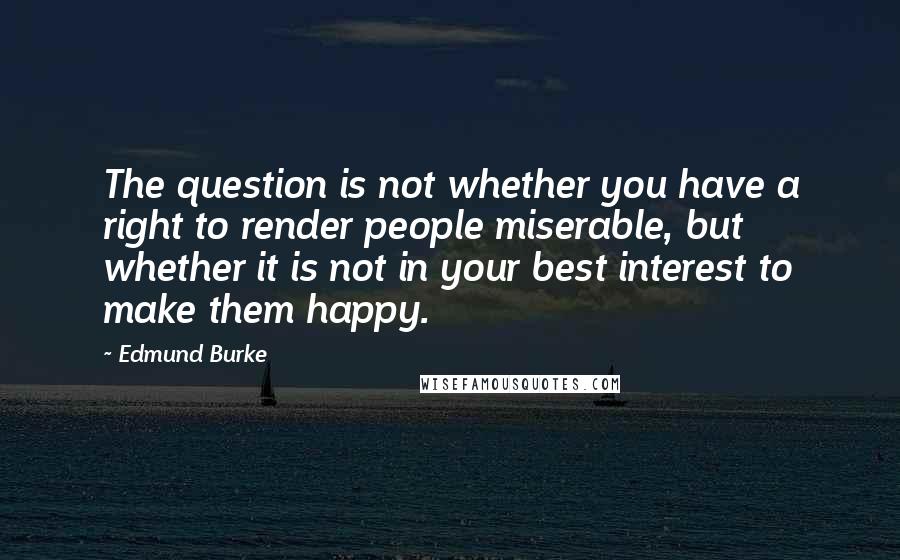 Edmund Burke Quotes: The question is not whether you have a right to render people miserable, but whether it is not in your best interest to make them happy.