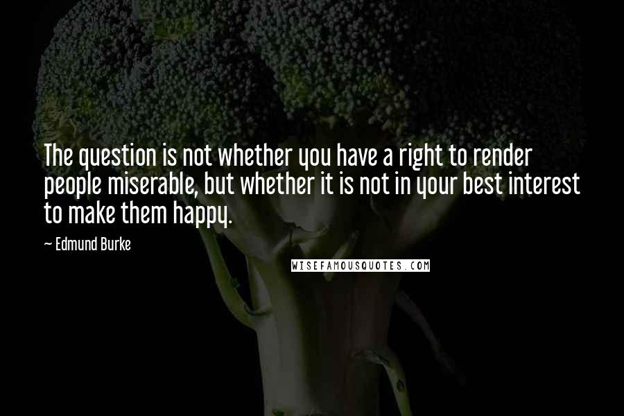 Edmund Burke Quotes: The question is not whether you have a right to render people miserable, but whether it is not in your best interest to make them happy.