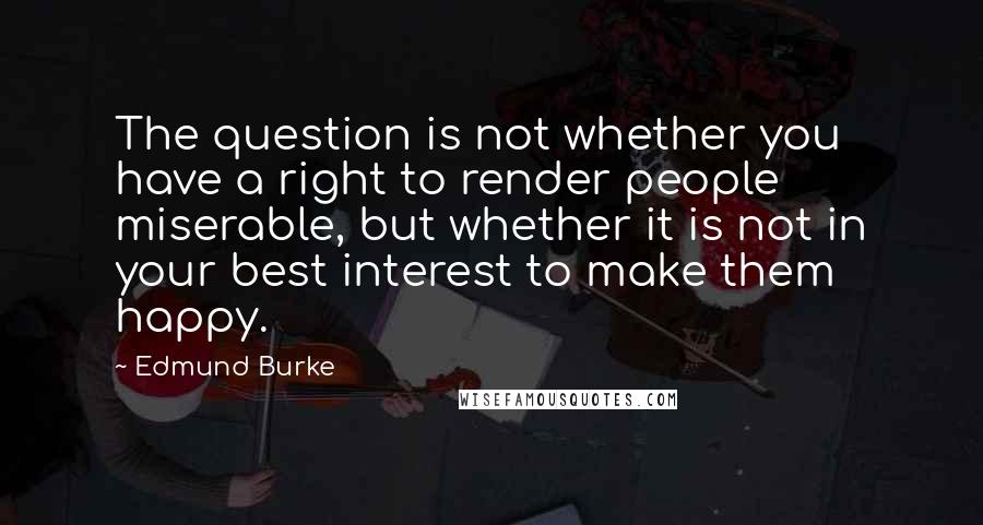 Edmund Burke Quotes: The question is not whether you have a right to render people miserable, but whether it is not in your best interest to make them happy.