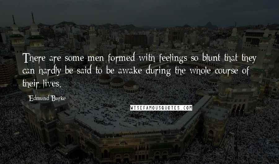 Edmund Burke Quotes: There are some men formed with feelings so blunt that they can hardly be said to be awake during the whole course of their lives.