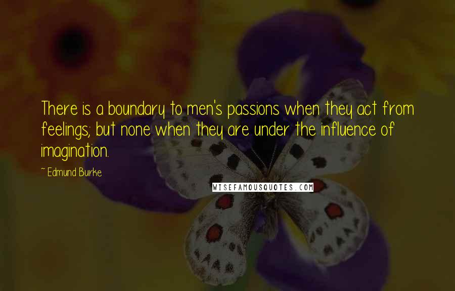 Edmund Burke Quotes: There is a boundary to men's passions when they act from feelings; but none when they are under the influence of imagination.