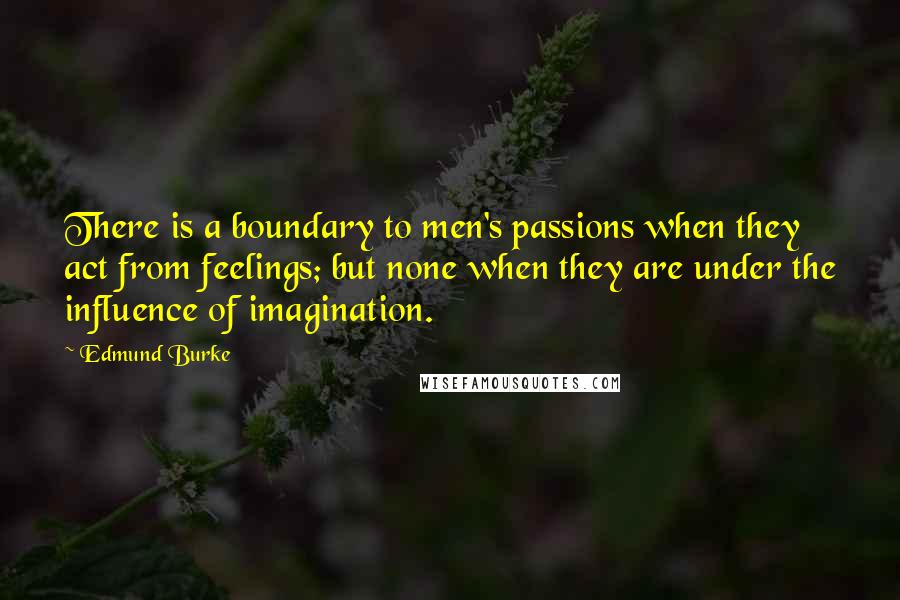 Edmund Burke Quotes: There is a boundary to men's passions when they act from feelings; but none when they are under the influence of imagination.