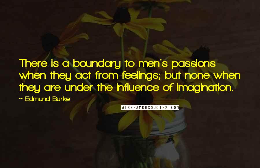 Edmund Burke Quotes: There is a boundary to men's passions when they act from feelings; but none when they are under the influence of imagination.