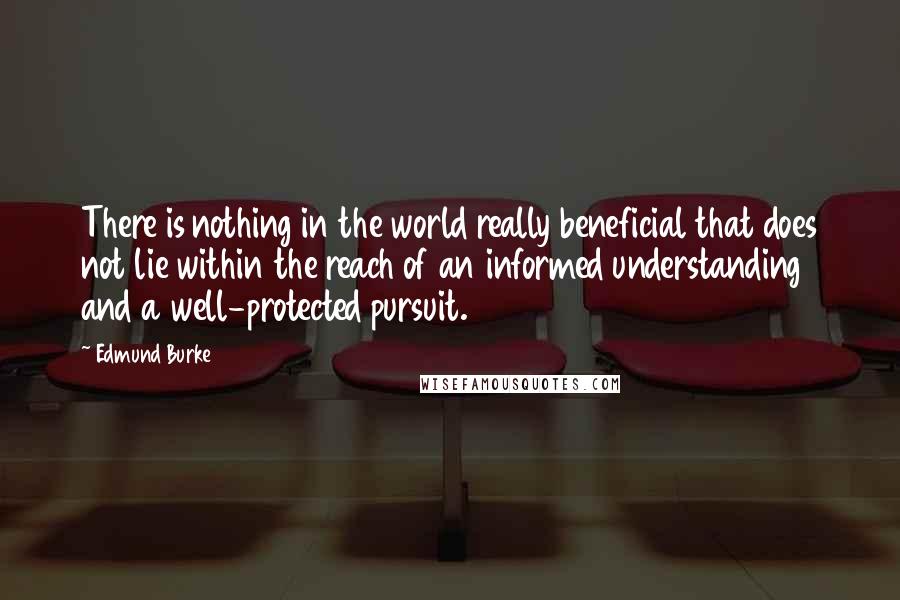Edmund Burke Quotes: There is nothing in the world really beneficial that does not lie within the reach of an informed understanding and a well-protected pursuit.