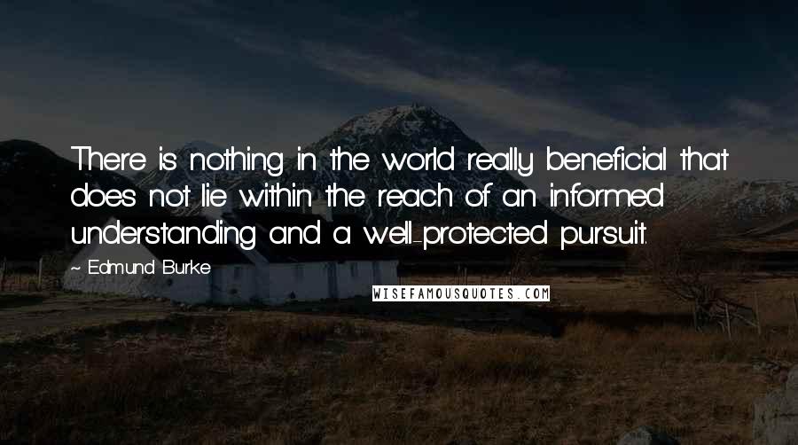 Edmund Burke Quotes: There is nothing in the world really beneficial that does not lie within the reach of an informed understanding and a well-protected pursuit.