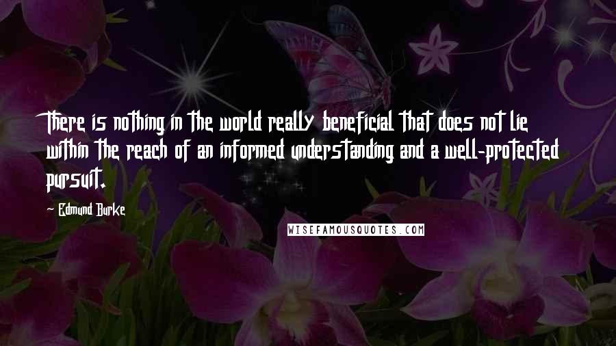 Edmund Burke Quotes: There is nothing in the world really beneficial that does not lie within the reach of an informed understanding and a well-protected pursuit.