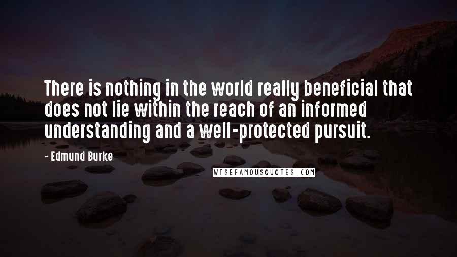 Edmund Burke Quotes: There is nothing in the world really beneficial that does not lie within the reach of an informed understanding and a well-protected pursuit.