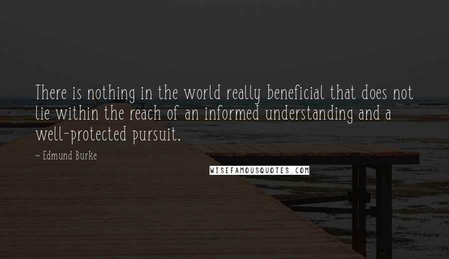 Edmund Burke Quotes: There is nothing in the world really beneficial that does not lie within the reach of an informed understanding and a well-protected pursuit.