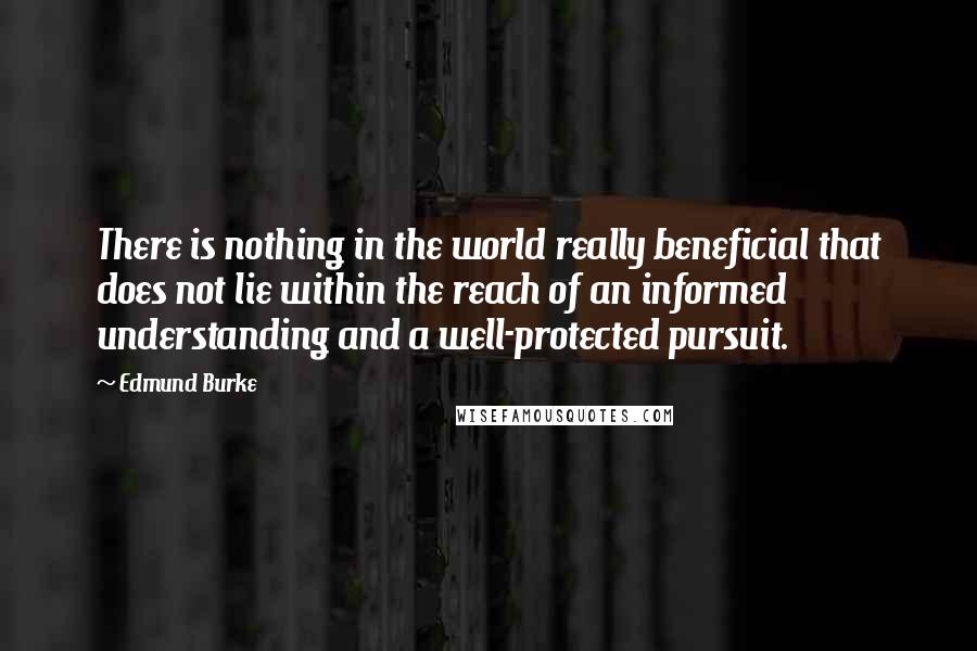 Edmund Burke Quotes: There is nothing in the world really beneficial that does not lie within the reach of an informed understanding and a well-protected pursuit.