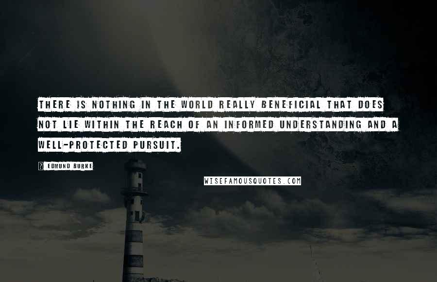 Edmund Burke Quotes: There is nothing in the world really beneficial that does not lie within the reach of an informed understanding and a well-protected pursuit.
