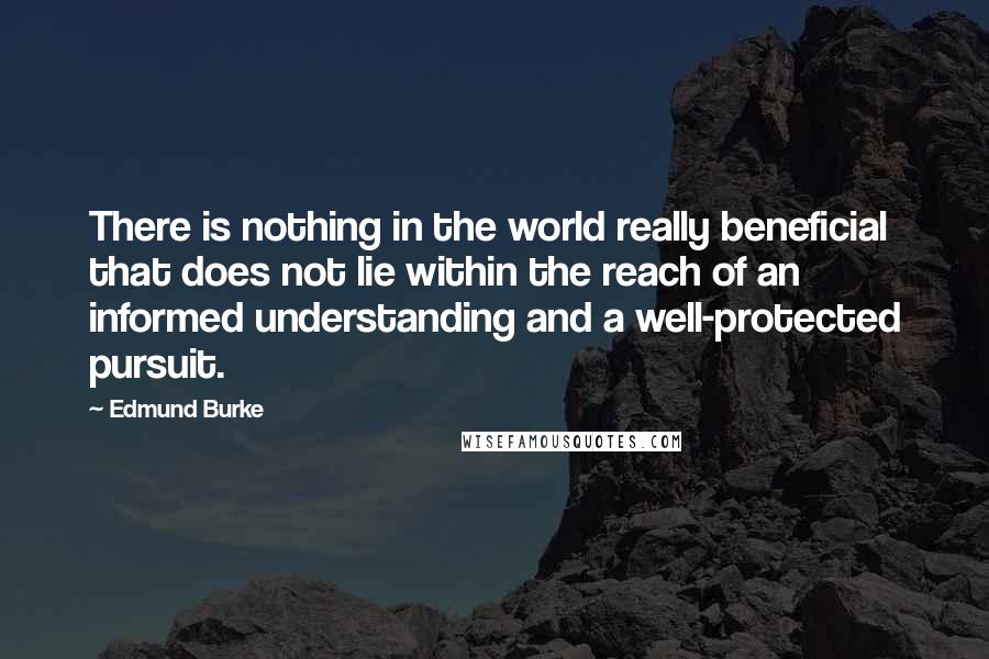 Edmund Burke Quotes: There is nothing in the world really beneficial that does not lie within the reach of an informed understanding and a well-protected pursuit.