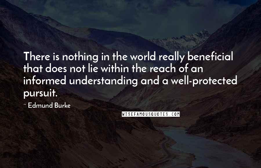 Edmund Burke Quotes: There is nothing in the world really beneficial that does not lie within the reach of an informed understanding and a well-protected pursuit.