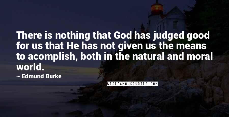Edmund Burke Quotes: There is nothing that God has judged good for us that He has not given us the means to acomplish, both in the natural and moral world.