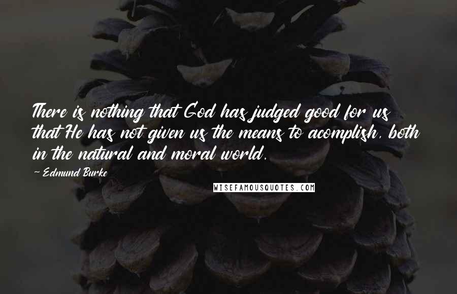 Edmund Burke Quotes: There is nothing that God has judged good for us that He has not given us the means to acomplish, both in the natural and moral world.