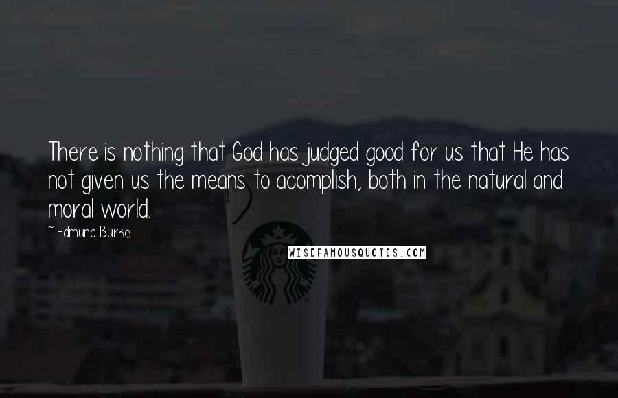 Edmund Burke Quotes: There is nothing that God has judged good for us that He has not given us the means to acomplish, both in the natural and moral world.