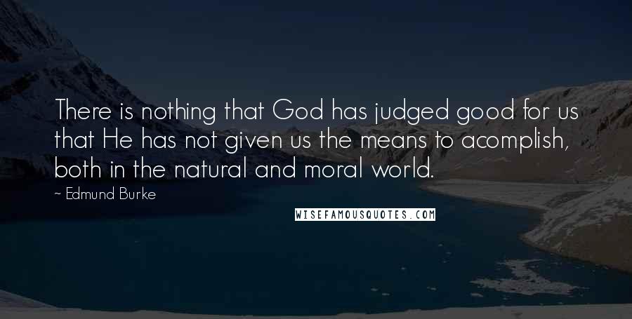 Edmund Burke Quotes: There is nothing that God has judged good for us that He has not given us the means to acomplish, both in the natural and moral world.