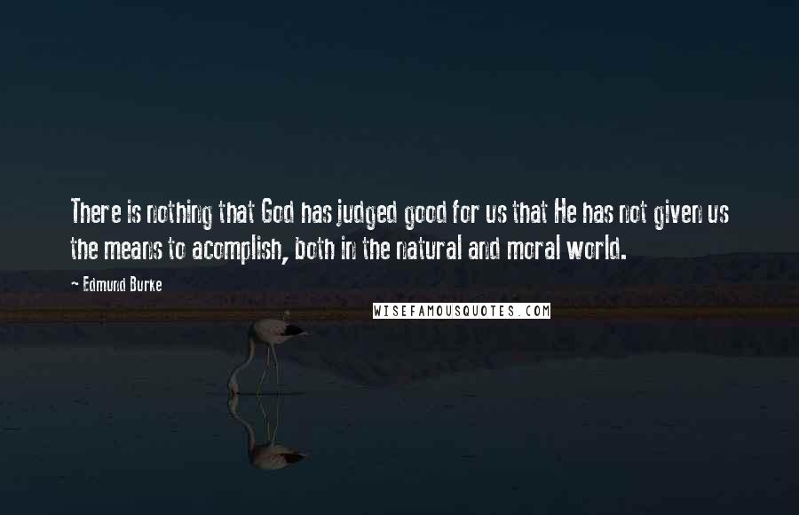 Edmund Burke Quotes: There is nothing that God has judged good for us that He has not given us the means to acomplish, both in the natural and moral world.