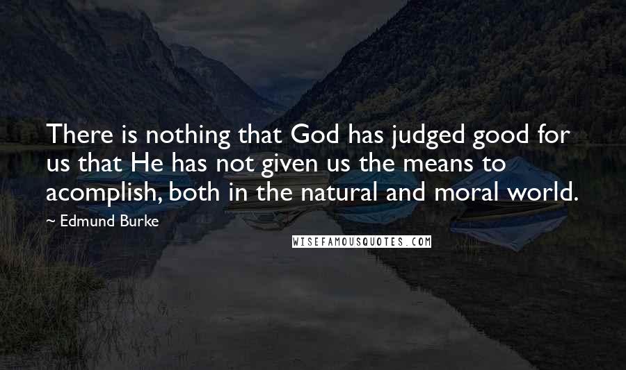 Edmund Burke Quotes: There is nothing that God has judged good for us that He has not given us the means to acomplish, both in the natural and moral world.