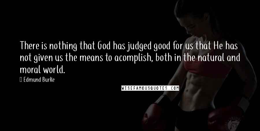 Edmund Burke Quotes: There is nothing that God has judged good for us that He has not given us the means to acomplish, both in the natural and moral world.