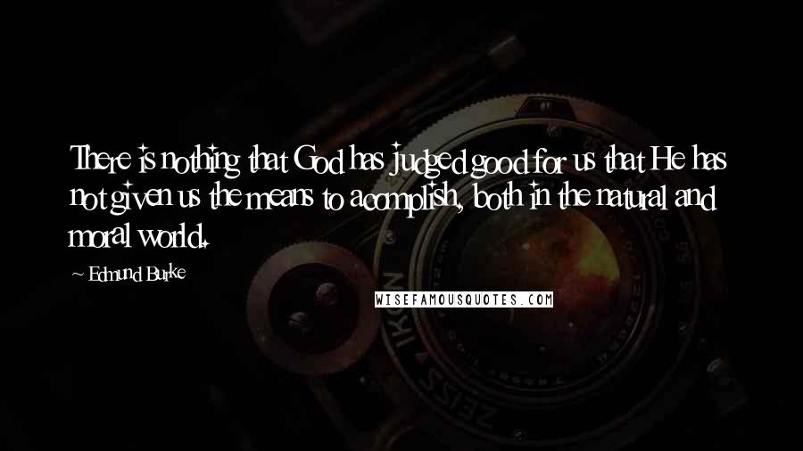 Edmund Burke Quotes: There is nothing that God has judged good for us that He has not given us the means to acomplish, both in the natural and moral world.