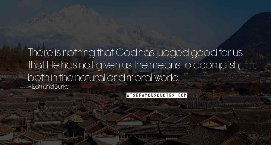 Edmund Burke Quotes: There is nothing that God has judged good for us that He has not given us the means to acomplish, both in the natural and moral world.