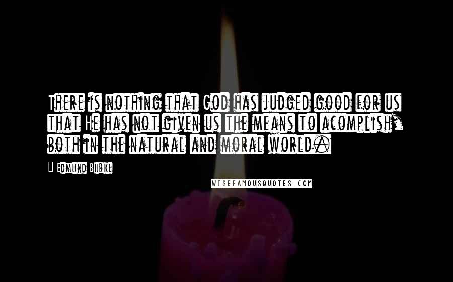 Edmund Burke Quotes: There is nothing that God has judged good for us that He has not given us the means to acomplish, both in the natural and moral world.