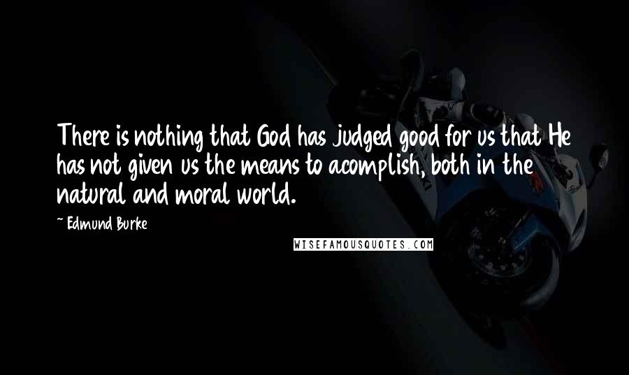 Edmund Burke Quotes: There is nothing that God has judged good for us that He has not given us the means to acomplish, both in the natural and moral world.