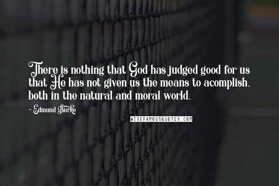 Edmund Burke Quotes: There is nothing that God has judged good for us that He has not given us the means to acomplish, both in the natural and moral world.