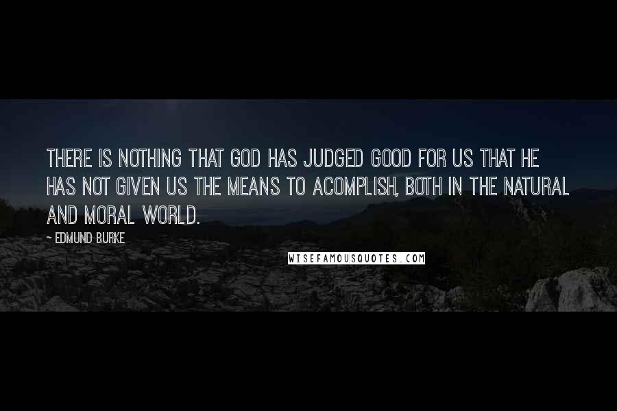 Edmund Burke Quotes: There is nothing that God has judged good for us that He has not given us the means to acomplish, both in the natural and moral world.