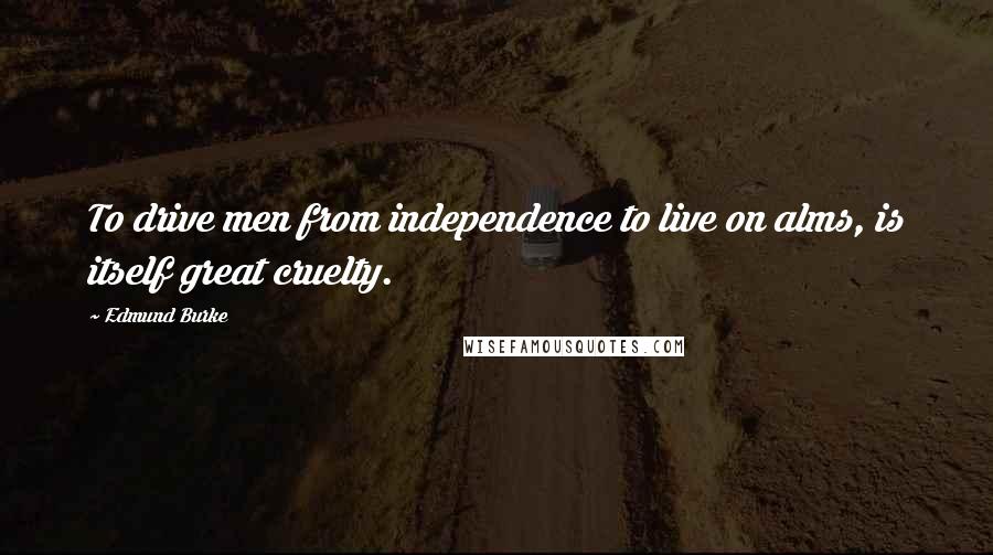 Edmund Burke Quotes: To drive men from independence to live on alms, is itself great cruelty.