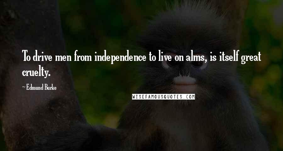 Edmund Burke Quotes: To drive men from independence to live on alms, is itself great cruelty.