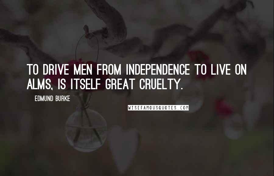 Edmund Burke Quotes: To drive men from independence to live on alms, is itself great cruelty.