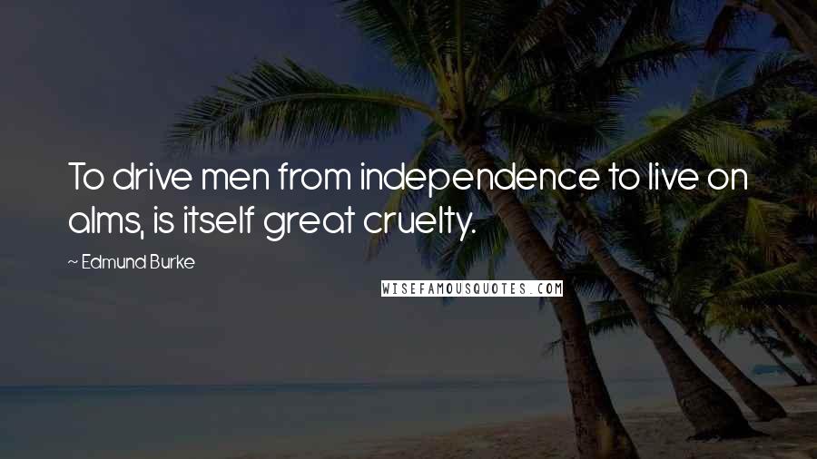 Edmund Burke Quotes: To drive men from independence to live on alms, is itself great cruelty.