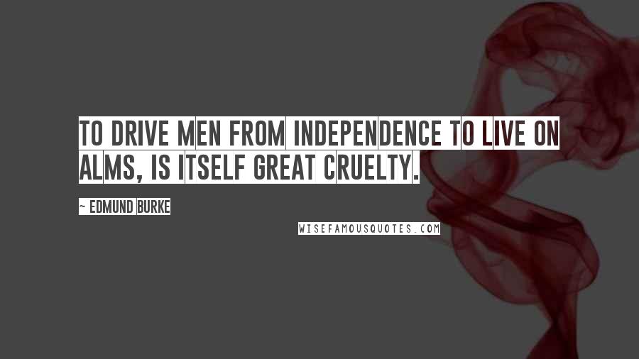 Edmund Burke Quotes: To drive men from independence to live on alms, is itself great cruelty.