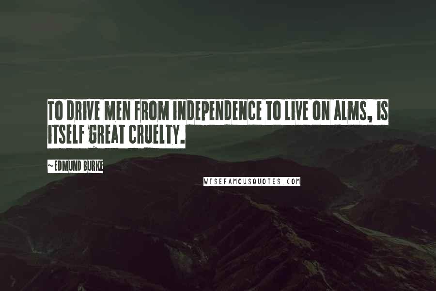 Edmund Burke Quotes: To drive men from independence to live on alms, is itself great cruelty.