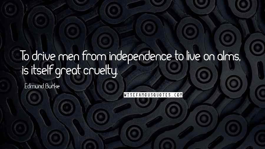 Edmund Burke Quotes: To drive men from independence to live on alms, is itself great cruelty.