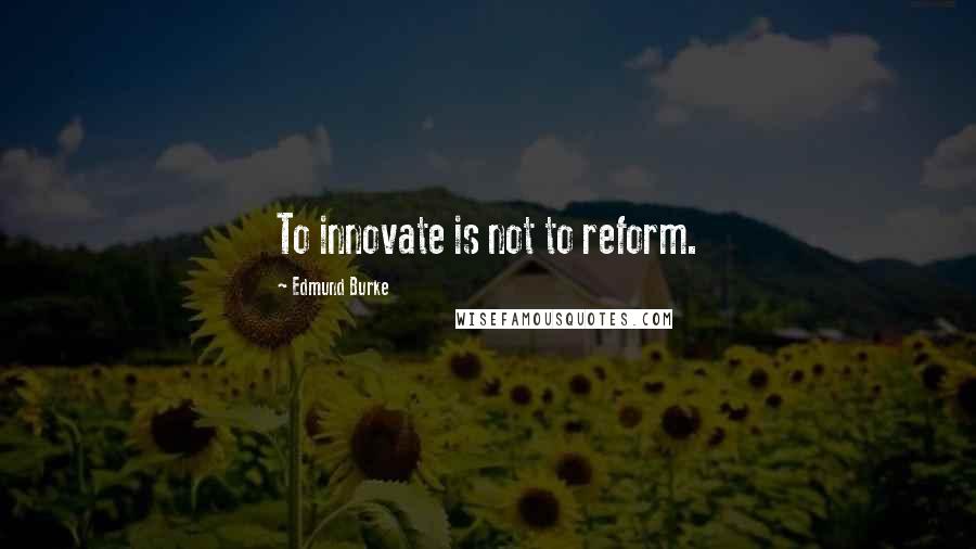 Edmund Burke Quotes: To innovate is not to reform.