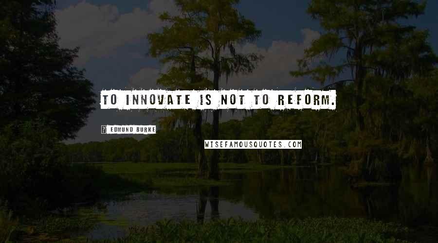 Edmund Burke Quotes: To innovate is not to reform.