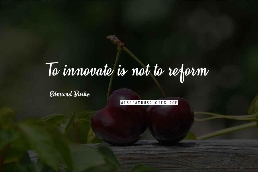 Edmund Burke Quotes: To innovate is not to reform.