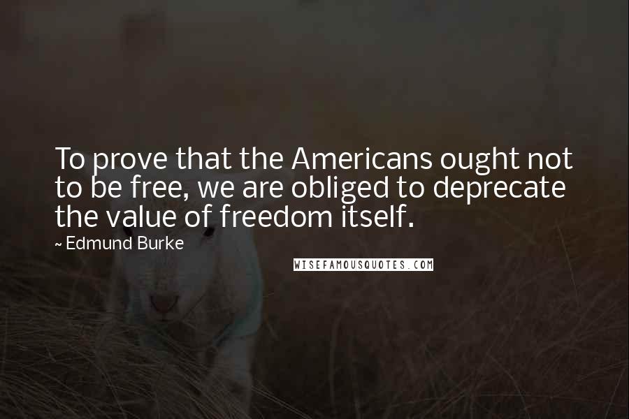 Edmund Burke Quotes: To prove that the Americans ought not to be free, we are obliged to deprecate the value of freedom itself.