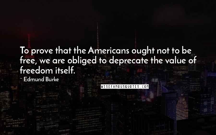 Edmund Burke Quotes: To prove that the Americans ought not to be free, we are obliged to deprecate the value of freedom itself.