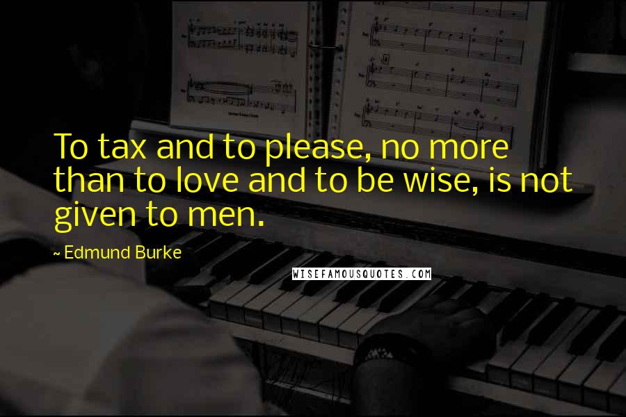 Edmund Burke Quotes: To tax and to please, no more than to love and to be wise, is not given to men.