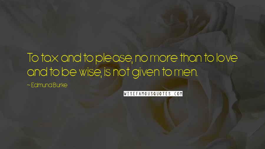 Edmund Burke Quotes: To tax and to please, no more than to love and to be wise, is not given to men.