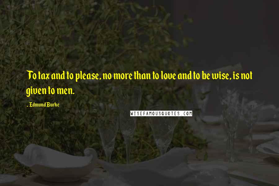 Edmund Burke Quotes: To tax and to please, no more than to love and to be wise, is not given to men.