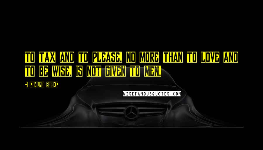 Edmund Burke Quotes: To tax and to please, no more than to love and to be wise, is not given to men.