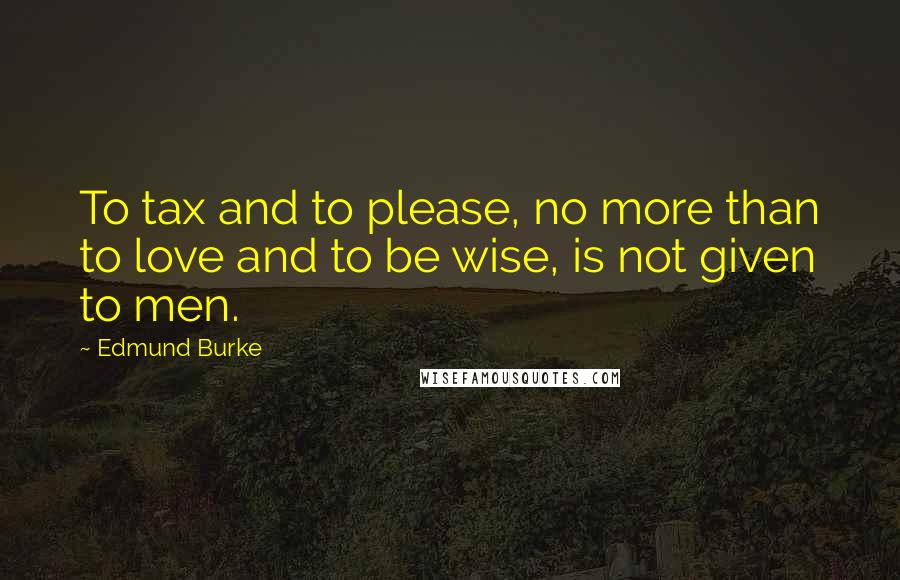 Edmund Burke Quotes: To tax and to please, no more than to love and to be wise, is not given to men.
