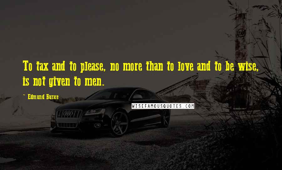 Edmund Burke Quotes: To tax and to please, no more than to love and to be wise, is not given to men.