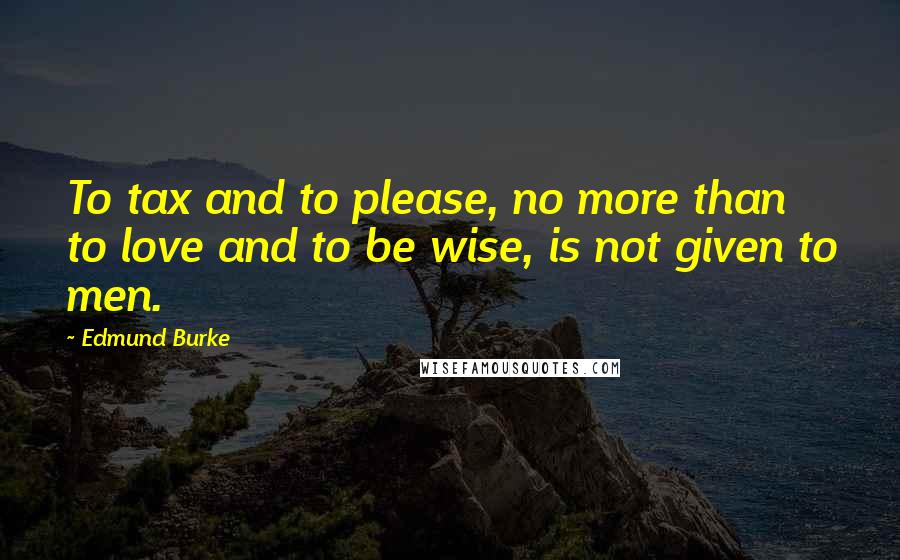 Edmund Burke Quotes: To tax and to please, no more than to love and to be wise, is not given to men.