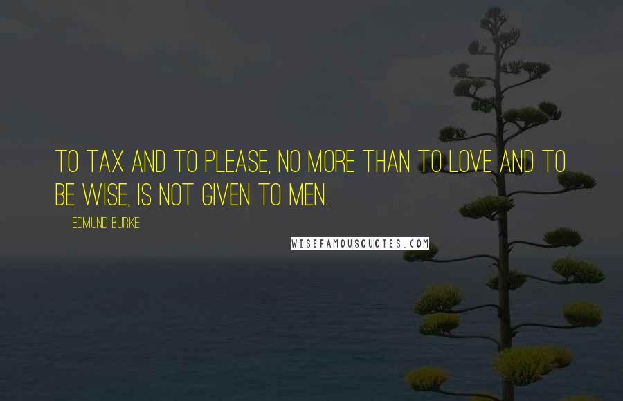 Edmund Burke Quotes: To tax and to please, no more than to love and to be wise, is not given to men.