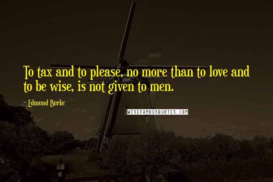 Edmund Burke Quotes: To tax and to please, no more than to love and to be wise, is not given to men.